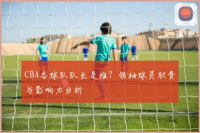 CBA各球队队长是谁?领袖球员职责与影响力分析