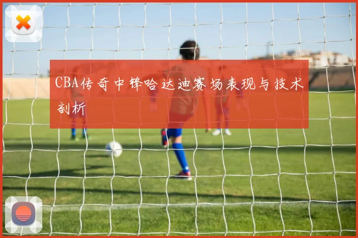 CBA传奇中锋哈达迪赛场表现与技术剖析